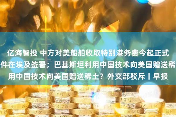 亿海智投 中方对美船舶收取特别港务费今起正式施行；加沙停火协议文件在埃及签署；巴基斯坦利用中国技术向美国赠送稀土？外交部驳斥丨早报