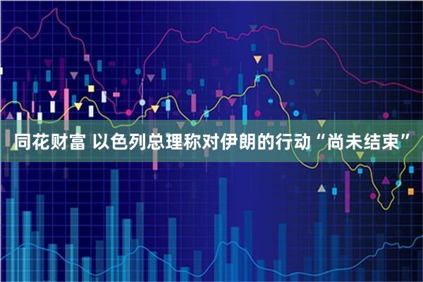 同花财富 以色列总理称对伊朗的行动“尚未结束”