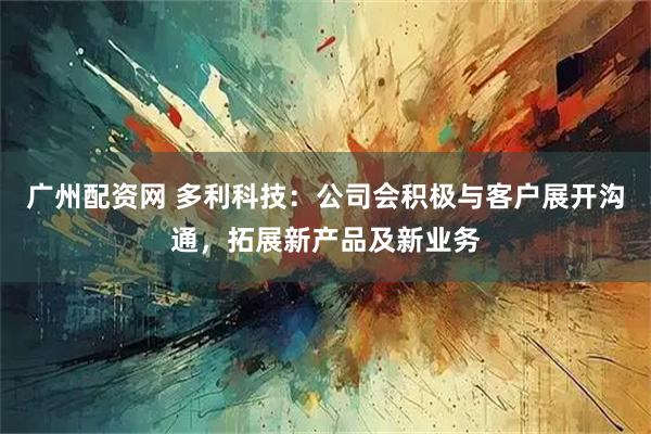 广州配资网 多利科技：公司会积极与客户展开沟通，拓展新产品及新业务