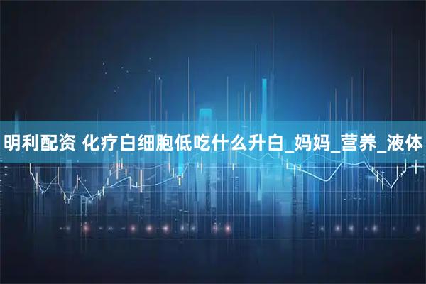 明利配资 化疗白细胞低吃什么升白_妈妈_营养_液体
