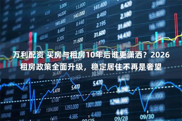 万利配资 买房与租房10年后谁更潇洒?2026租房政策全面升级,稳定居住不再是奢望