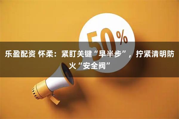 乐盈配资 怀柔:紧盯关键“早半步”,拧紧清明防火“安全阀”