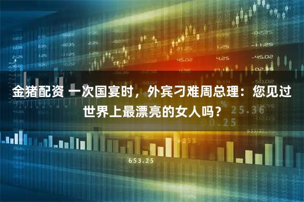 金猪配资 一次国宴时,外宾刁难周总理:您见过世界上最漂亮的女人吗?