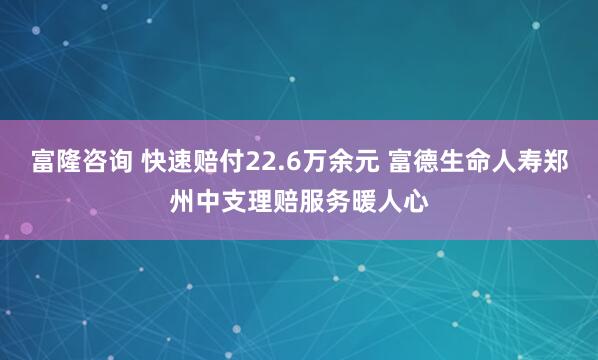富隆咨询 快速赔付22.6万余元 富德生命人寿郑州中支理赔服务暖人心