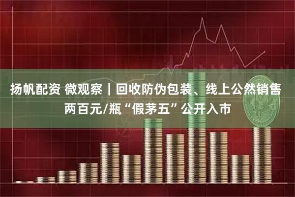 扬帆配资 微观察｜回收防伪包装、线上公然销售 两百元/瓶“假茅五”公开入市