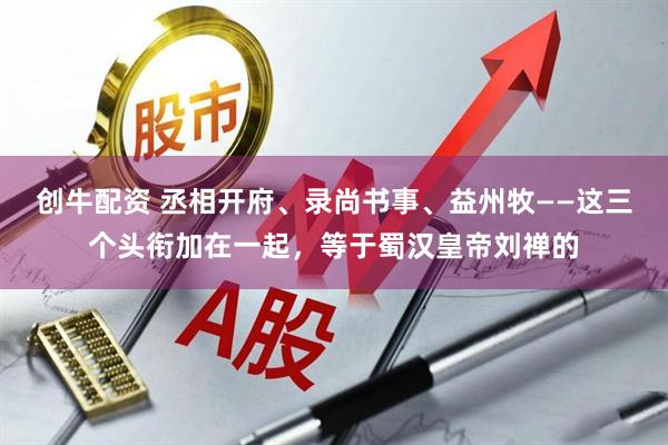 创牛配资 丞相开府、录尚书事、益州牧——这三个头衔加在一起，等于蜀汉皇帝刘禅的