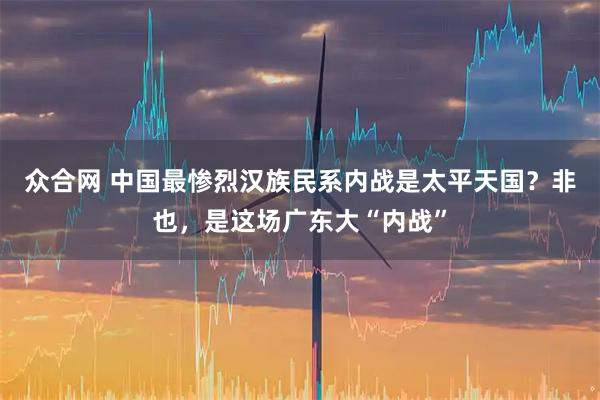 众合网 中国最惨烈汉族民系内战是太平天国？非也，是这场广东大“内战”