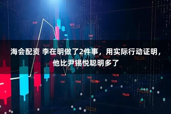 海会配资 李在明做了2件事，用实际行动证明，他比尹锡悦聪明多了