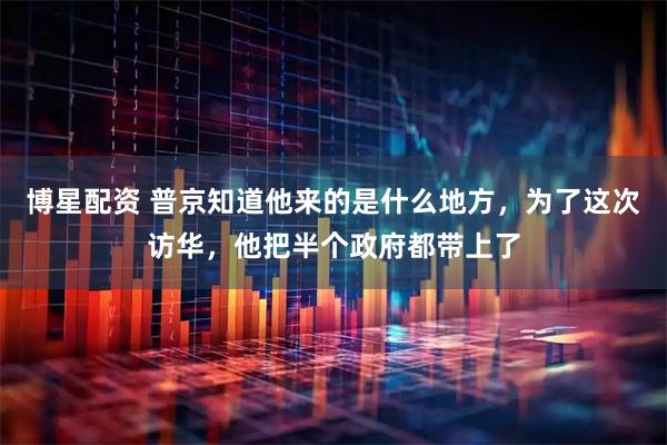 博星配资 普京知道他来的是什么地方，为了这次访华，他把半个政府都带上了
