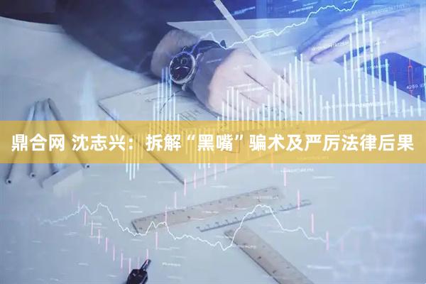 鼎合网 沈志兴：拆解“黑嘴”骗术及严厉法律后果