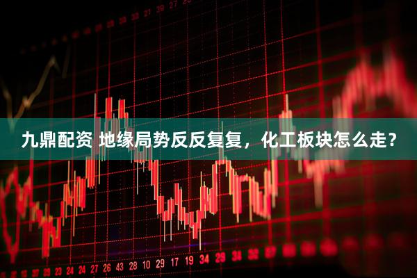 九鼎配资 地缘局势反反复复，化工板块怎么走？