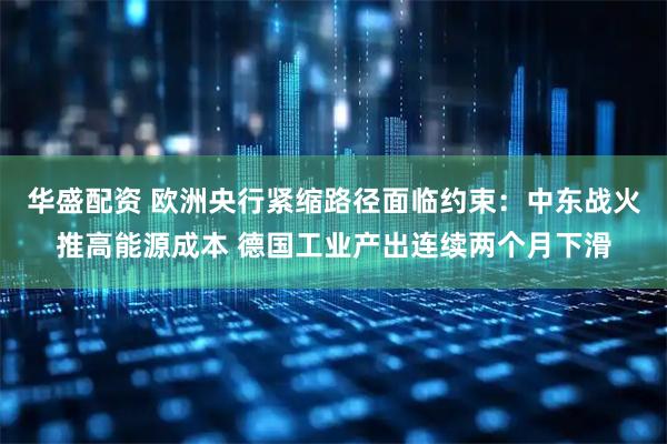 华盛配资 欧洲央行紧缩路径面临约束：中东战火推高能源成本 德国工业产出连续两个月下滑